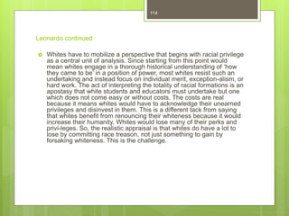 Leonardo continued
 Whites have to mobilize a perspective that begins with racial privilege
as a central unit of analysis. Since starting from this point would
mean whites engage in a thorough historical understanding of ‘how
they came to be’ in a position of power, most whites resist such an
undertaking and instead focus on individual merit, exception-alism, or
hard work. The act of interpreting the totality of racial formations is an
apostasy that white students and educators must undertake but one
which does not come easy or without costs. The costs are real
because it means whites would have to acknowledge their unearned
privileges and disinvest in them. This is a different tack from saying
that whites benefit from renouncing their whiteness because it would
increase their humanity. Whites would lose many of their perks and
privi-leges. So, the realistic appraisal is that whites do have a lot to
lose by committing race treason, not just something to gain by
forsaking whiteness. This is the challenge.
114
 