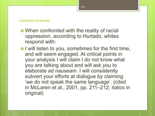 Leonardo continued
 When confronted with the reality of racial
oppression, according to Hurtado, whites
respond with:
 I will listen to you, sometimes for the first time,
and will seem engaged. At critical points in
your analysis I will claim I do not know what
you are talking about and will ask you to
elaborate ad nauseam. I will consistently
subvert your efforts at dialogue by claiming
‘we do not speak the same language’. (cited
in McLaren et al., 2001, pp. 211–212; italics in
original)
115
 