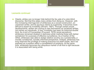 Leonardo continued
 Clearly, whites can no longer hide behind the fac¸ade of a color-blind
discourse. Not that this stops many whites from doing so. However, with
the increasing interroga-tion of whiteness as a social construction, an
unearned center, and its spurious claims to superiority, it becomes more
dif!cult to assert its invisibility (Winant, 1997). Through certain social
developments, whites are coming to see themselves as racialized whites,
not merely as individuals. In fact, invisibility has been its historical double
bind. As a sort of Foucauldian (Foucault, 1979) racial panopticon,
whiteness remained cloaked in darkness while marking those with darker
complexion for purposes of effective surveillance. As a marker of the
Other, whiteness was able to dodge relative scrutiny as a positionality, a
morally conditioned, socially informed perspective. Instead, whiteness has
long reserved the privilege of making everyone but itself visible, lest it be
exposed as a position within a constellation of positions. At the same
time, whiteness becomes the ubiquitous marker of all that is right because
it is associated with being white.
119
 
