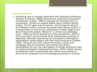 Leonardo continued
 Abolishing race is mutually dependent with abolishing whiteness
(Ignatiev & Garvey, 1996b) because the ‘possessive investment
in whiteness’ (Lipsitz, 1998) is arguably the strongest form of
racialization, contrary to popular beliefs about minority identity
politics. The En-glish-only movement, anti-immigrant nativism,
and Western-centric curricula rep-resent white identity politics. It
is responsible not only for the racialization of white subjects but
also of non-white people. Moreover, a ‘critical race pedagogy’
(Lynn, 1999) cannot be guided by a white perspective, which is
not to say that it cannot include white experiences as points of
departure. Although experiences do not speak for themselves,
interpretation always begins with their lived dimensions (Sleeter,
1995). Taking its cue from critical race theory, critical race
pedagogy does for education what critical race theory
accomplishes for law: the interrogation of racially structured rules
for social participation (Solorzano & Yosso, 2000). Global studies
of whiteness work in partnership with critical race theories to
arrive at the racialized core of knowledge production in schools.
121
 