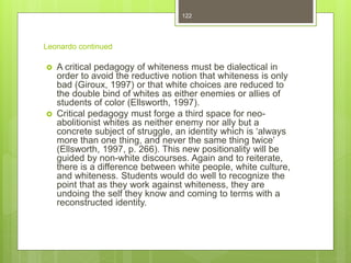 Leonardo continued
 A critical pedagogy of whiteness must be dialectical in
order to avoid the reductive notion that whiteness is only
bad (Giroux, 1997) or that white choices are reduced to
the double bind of whites as either enemies or allies of
students of color (Ellsworth, 1997).
 Critical pedagogy must forge a third space for neo-
abolitionist whites as neither enemy nor ally but a
concrete subject of struggle, an identity which is ‘always
more than one thing, and never the same thing twice’
(Ellsworth, 1997, p. 266). This new positionality will be
guided by non-white discourses. Again and to reiterate,
there is a difference between white people, white culture,
and whiteness. Students would do well to recognize the
point that as they work against whiteness, they are
undoing the self they know and coming to terms with a
reconstructed identity.
122
 