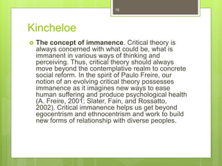 Kincheloe
 The concept of immanence. Critical theory is
always concerned with what could be, what is
immanent in various ways of thinking and
perceiving. Thus, critical theory should always
move beyond the contemplative realm to concrete
social reform. In the spirit of Paulo Freire, our
notion of an evolving critical theory possesses
immanence as it imagines new ways to ease
human suffering and produce psychological health
(A. Freire, 2001; Slater, Fain, and Rossatto,
2002). Critical immanence helps us get beyond
egocentrism and ethnocentrism and work to build
new forms of relationship with diverse peoples.
15
 