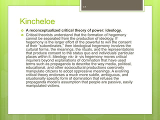 Kincheloe
 A reconceptualized critical theory of power: ideology.
 Critical theorists understand that the formation of hegemony
cannot be separated from the production of ideology. If
hegemony is the larger effort of the powerful to win the consent
of their “subordinates,” then ideological hegemony involves the
cultural forms, the meanings, the rituals, and the representations
that produce consent to the status quo and individuals’ particular
places within it. Ideology vis- à- vis hegemony moves critical
inquirers beyond explanations of domination that have used
terms such as propaganda to describe the way media, political,
educational, and other sociocultural productions coercively
manipulate citizens to adopt oppressive meanings. A evolving
critical theory endorses a much more subtle, ambiguous, and
situationally specific form of domination that refuses the
propaganda model’s assumption that people are passive, easily
manipulated victims.
17
 