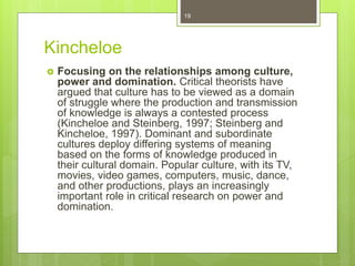 Kincheloe
 Focusing on the relationships among culture,
power and domination. Critical theorists have
argued that culture has to be viewed as a domain
of struggle where the production and transmission
of knowledge is always a contested process
(Kincheloe and Steinberg, 1997; Steinberg and
Kincheloe, 1997). Dominant and subordinate
cultures deploy differing systems of meaning
based on the forms of knowledge produced in
their cultural domain. Popular culture, with its TV,
movies, video games, computers, music, dance,
and other productions, plays an increasingly
important role in critical research on power and
domination.
19
 