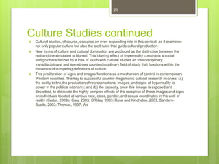 Culture Studies continued
 Cultural studies, of course, occupies an ever- expanding role in this context, as it examines
not only popular culture but also the tacit rules that guide cultural production.
 New forms of culture and cultural domination are produced as the distinction between the
real and the simulated is blurred. This blurring effect of hyperreality constructs a social
vertigo characterized by a loss of touch with cultural studies an interdisciplinary,
transdisciplinary, and sometimes counterdisciplinary field of study that functions within the
dynamics of competing definitions of culture.
 This proliferation of signs and images functions as a mechanism of control in contemporary
Western societies. The key to successful counter- hegemonic cultural research involves: (a)
the ability to link the production of representations, images, and signs of hyperreality to
power in the political economy; and (b) the capacity, once this linkage is exposed and
described, to delineate the highly complex effects of the reception of these images and signs
on individuals located at various race, class, gender, and sexual coordinates in the web of
reality (Carter, 2003b; Cary, 2003; O’Riley, 2003; Rose and Kincheloe, 2003; Sanders-
Bustle, 2003; Thomas, 1997; We
20
 