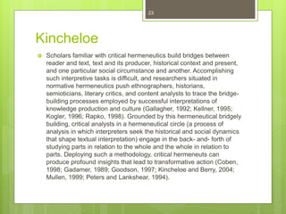 Kincheloe
 Scholars familiar with critical hermeneutics build bridges between
reader and text, text and its producer, historical context and present,
and one particular social circumstance and another. Accomplishing
such interpretive tasks is difficult, and researchers situated in
normative hermeneutics push ethnographers, historians,
semioticians, literary critics, and content analysts to trace the bridge-
building processes employed by successful interpretations of
knowledge production and culture (Gallagher, 1992; Kellner, 1995;
Kogler, 1996; Rapko, 1998). Grounded by this hermeneutical bridgely
building, critical analysts in a hermeneutical circle (a process of
analysis in which interpreters seek the historical and social dynamics
that shape textual interpretation) engage in the back- and- forth of
studying parts in relation to the whole and the whole in relation to
parts. Deploying such a methodology, critical hermeneuts can
produce profound insights that lead to transformative action (Coben,
1998; Gadamer, 1989; Goodson, 1997; Kincheloe and Berry, 2004;
Mullen, 1999; Peters and Lankshear, 1994).
23
 