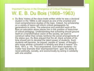 Important Figures in the Emergence of Critical Pedagogy-
W. E. B. Du Bois (1868–1963)
 Du Bois’ history of the slave trade written while he was a doctoral
student in the 1890s is still viewed as one of the smartest and
most comprehensive studies of the topic. Indeed, his scholarship
on a variety of topics will inform critical pedagogists for
generations to come. The extensive and prescient work of Du
Bois on education alone places him in the position of forerunner
of critical pedagogy. Understanding that schooling should ground
itself on a transformative vision of the society, we want to
construct rather than simply reinforce the social arrangements of
the status quo. Du Bois argued that the all- black schools of his
time should aim to develop the latent power of students. Such
students will become, he argued, people of “power, of thought—
who know whither civilization is tending and what it means” (Du
Bois, 1973, p. 14). Thus empowered, such black students—no
matter how dramatic their disempowerment—gain the ability to
resist politically, socially, and economically by acting in solidarity
with one another.
26
 