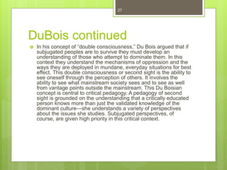 DuBois continued
 In his concept of “double consciousness,” Du Bois argued that if
subjugated peoples are to survive they must develop an
understanding of those who attempt to dominate them. In this
context they understand the mechanisms of oppression and the
ways they are deployed in mundane, everyday situations for best
effect. This double consciousness or second sight is the ability to
see oneself through the perception of others. It involves the
ability to see what mainstream society sees and to see as well
from vantage points outside the mainstream. This Du Boisian
concept is central to critical pedagogy. A pedagogy of second
sight is grounded on the understanding that a critically educated
person knows more than just the validated knowledge of the
dominant culture—she understands a variety of perspectives
about the issues she studies. Subjugated perspectives, of
course, are given high priority in this critical context.
27
 