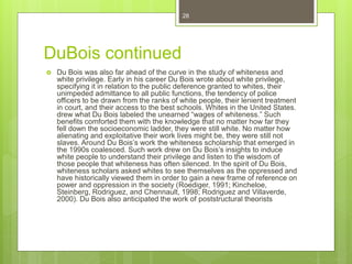 DuBois continued
 Du Bois was also far ahead of the curve in the study of whiteness and
white privilege. Early in his career Du Bois wrote about white privilege,
specifying it in relation to the public deference granted to whites, their
unimpeded admittance to all public functions, the tendency of police
officers to be drawn from the ranks of white people, their lenient treatment
in court, and their access to the best schools. Whites in the United States.
drew what Du Bois labeled the unearned “wages of whiteness.” Such
benefits comforted them with the knowledge that no matter how far they
fell down the socioeconomic ladder, they were still white. No matter how
alienating and exploitative their work lives might be, they were still not
slaves. Around Du Bois’s work the whiteness scholarship that emerged in
the 1990s coalesced. Such work drew on Du Bois’s insights to induce
white people to understand their privilege and listen to the wisdom of
those people that whiteness has often silenced. In the spirit of Du Bois,
whiteness scholars asked whites to see themselves as the oppressed and
have historically viewed them in order to gain a new frame of reference on
power and oppression in the society (Roediger, 1991; Kincheloe,
Steinberg, Rodriguez, and Chennault, 1998; Rodriguez and Villaverde,
2000). Du Bois also anticipated the work of poststructural theorists
28
 