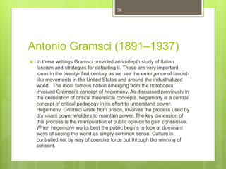Antonio Gramsci (1891–1937)
 In these writings Gramsci provided an in-depth study of Italian
fascism and strategies for defeating it. These are very important
ideas in the twenty- first century as we see the emergence of fascist-
like movements in the United States and around the industrialized
world. The most famous notion emerging from the notebooks
involved Gramsci’s concept of hegemony. As discussed previously in
the delineation of critical theoretical concepts, hegemony is a central
concept of critical pedagogy in its effort to understand power.
Hegemony, Gramsci wrote from prison, involves the process used by
dominant power wielders to maintain power. The key dimension of
this process is the manipulation of public opinion to gain consensus.
When hegemony works best the public begins to look at dominant
ways of seeing the world as simply common sense. Culture is
controlled not by way of coercive force but through the winning of
consent.
29
 