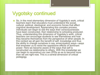 Vygotsky continued
 So, in the most elementary dimension of Vygotsky’s work, critical
teachers learn that educators must understand the social,
cultural, political, ideological, and economic forces that affect
cognitive development. Appreciating this complex process,
individuals can begin to see the ways their consciousnesses
have been constructed, their relationship to schooling produced.
Thus, understanding this dimension of Vygotsky’s work, critical
teachers can encourage students to see themselves and how
they became themselves from the perspective of other people. In
this context we all gain the benefit of self- knowledge and thus
the ability to change ourselves in say, emancipatory ways—ways
that empower us to resist the oppressive effects of dominant
power. Here we become aware of the ways that self is
constructed via relationship to others. With this knowledge we
can begin to reconstruct our own ZPDs so as to become more
than we are right now. This is a central dimension of critical
pedagogy.
31
 