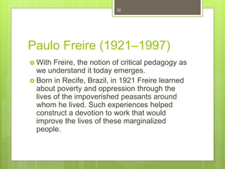 Paulo Freire (1921–1997)
 With Freire, the notion of critical pedagogy as
we understand it today emerges.
 Born in Recife, Brazil, in 1921 Freire learned
about poverty and oppression through the
lives of the impoverished peasants around
whom he lived. Such experiences helped
construct a devotion to work that would
improve the lives of these marginalized
people.
32
 