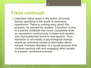 Freire continued
 Liberation takes place in the action of human
beings operating in the world to overcome
oppression. There is nothing easy about this
process, he warned his readers. Liberation is akin
to a painful childbirth that never completely ends,
as oppression continuously mutates and morphs
into unprecedented forms in new epochs. Thus,
liberation is not merely a psychological change
where an individual comes to feel better about
herself. Freirean liberation is a social dynamic that
involves working with and engaging other people
in a power- conscious process.
34
 