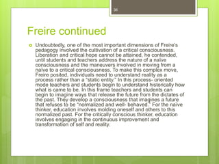 Freire continued
 Undoubtedly, one of the most important dimensions of Freire’s
pedagogy involved the cultivation of a critical consciousness.
Liberation and critical hope cannot be attained, he contended,
until students and teachers address the nature of a naïve
consciousness and the maneuvers involved in moving from a
naïve to a critical consciousness. To make this complex move,
Freire posited, individuals need to understand reality as a
process rather than a “static entity.” In this process- oriented
mode teachers and students begin to understand historically how
what is came to be. In this frame teachers and students can
begin to imagine ways that release the future from the dictates of
the past. They develop a consciousness that imagines a future
that refuses to be “normalized and well- behaved.” For the naïve
thinker, education involves molding oneself and others to this
normalized past. For the critically conscious thinker, education
involves engaging in the continuous improvement and
transformation of self and reality.
36
 