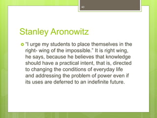 Stanley Aronowitz
 “I urge my students to place themselves in the
right- wing of the impossible.” It is right wing,
he says, because he believes that knowledge
should have a practical intent, that is, directed
to changing the conditions of everyday life
and addressing the problem of power even if
its uses are deferred to an indefinite future.
40
 