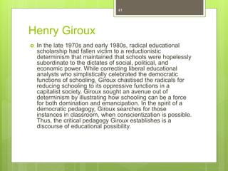 Henry Giroux
 In the late 1970s and early 1980s, radical educational
scholarship had fallen victim to a reductionistic
determinism that maintained that schools were hopelessly
subordinate to the dictates of social, political, and
economic power. While correcting liberal educational
analysts who simplistically celebrated the democratic
functions of schooling, Giroux chastised the radicals for
reducing schooling to its oppressive functions in a
capitalist society. Giroux sought an avenue out of
determinism by illustrating how schooling can be a force
for both domination and emancipation. In the spirit of a
democratic pedagogy, Giroux searches for those
instances in classroom, when conscientization is possible.
Thus, the critical pedagogy Giroux establishes is a
discourse of educational possibility.
41
 