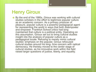Henry Giroux
 By the end of the 1980s, Giroux was working with cultural
studies scholars in the effort to legitimize popular culture
as an academic concern. As a primary producer of
pleasure, popular culture is a powerful pedagogical agent
for representing the world in ways that both disempower
and empower. Frankfurt School critics had long
maintained that culture is a political entity. Operating on
this assumption, Giroux set out to bring cultural studies
insight into the analysis of popular culture as a
pedagogical locale. Refusing to merely mimic cultural
studies’ emphasis on the popular, Giroux refocused
cultural studies around his long- time concern with radical
democracy. He thereby moved to the center stage of
cultural studies, as his innovative work within the field
raised larger questions of justice, liberty, and equality.
42
 