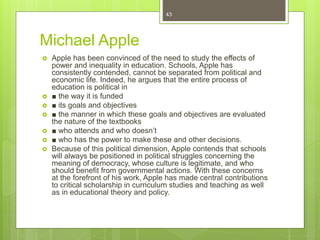Michael Apple
 Apple has been convinced of the need to study the effects of
power and inequality in education. Schools, Apple has
consistently contended, cannot be separated from political and
economic life. Indeed, he argues that the entire process of
education is political in
 ■ the way it is funded
 ■ its goals and objectives
 ■ the manner in which these goals and objectives are evaluated
the nature of the textbooks
 ■ who attends and who doesn’t
 ■ who has the power to make these and other decisions.
 Because of this political dimension, Apple contends that schools
will always be positioned in political struggles concerning the
meaning of democracy, whose culture is legitimate, and who
should benefit from governmental actions. With these concerns
at the forefront of his work, Apple has made central contributions
to critical scholarship in curriculum studies and teaching as well
as in educational theory and policy.
43
 