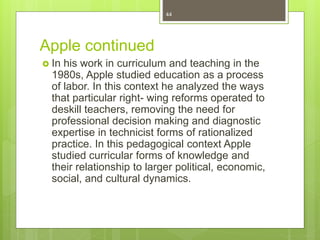 Apple continued
 In his work in curriculum and teaching in the
1980s, Apple studied education as a process
of labor. In this context he analyzed the ways
that particular right- wing reforms operated to
deskill teachers, removing the need for
professional decision making and diagnostic
expertise in technicist forms of rationalized
practice. In this pedagogical context Apple
studied curricular forms of knowledge and
their relationship to larger political, economic,
social, and cultural dynamics.
44
 