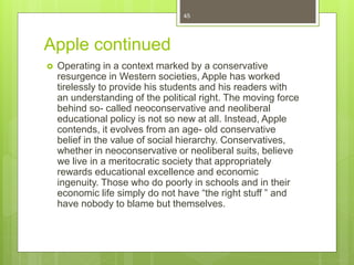 Apple continued
 Operating in a context marked by a conservative
resurgence in Western societies, Apple has worked
tirelessly to provide his students and his readers with
an understanding of the political right. The moving force
behind so- called neoconservative and neoliberal
educational policy is not so new at all. Instead, Apple
contends, it evolves from an age- old conservative
belief in the value of social hierarchy. Conservatives,
whether in neoconservative or neoliberal suits, believe
we live in a meritocratic society that appropriately
rewards educational excellence and economic
ingenuity. Those who do poorly in schools and in their
economic life simply do not have “the right stuff ” and
have nobody to blame but themselves.
45
 
