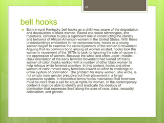 bell hooks
 Born in rural Kentucky, bell hooks as a child was aware of the degradation
and devaluation of black women. Racist and sexist stereotypes, she
maintains, continue to play a significant role in constructing the identity
and behavior of African American women in the United States. With these
understandings embedded in her consciousness, hooks as a young
woman began to examine the racial dynamics of the women’s movement.
Arguing that no common bond among all women existed, hooks took the
women’s movement of the 1970s to task for ignoring the role of racism in
the oppression of women. Because the white and often upper- middle-
class orientation of the early feminist movement had turned off many
women of color, hooks worked with a number of other black women to
help refocus white feminist attention. In this context, hooks and other
women of color moved many feminists toward an effort to challenge an
entire system of domination. The problem for many women, she wrote, is
not simply male gender prejudice but their placement in a larger
oppressive system. In theoretical terms hooks maintained that feminism
must be more than a call for equal rights for women. In the contemporary
context it must be able to identify and eradicate the ideology of
domination that expresses itself along the axes of race, class, sexuality,
colonialism, and gender.
47
 