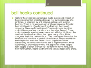 bell hooks continued
 hooks’s theoretical concerns have made a profound impact on
the development of critical pedagogy. Her own pedagogy, she
contends, is informed by anti colonial, critical, and feminist
theories. There is no way one can or should separate feminist
theoretical notions of pedagogy from Freirean theory and
pedagogy. Weaving feminism and Freirean thought together,
hooks is unsure where one stops and the other begins. Freire,
hooks contends, was far more concerned with the plight and the
needs of the disenfranchised than were many of the white
bourgeois feminists I encountered. This once again illustrates the
idea that one’s actions in pursuit of resistance to oppression are
more important than one’s race, class, or gender—one’s
positionality. In an era in which we see a regeneration of white
supremacy, a growing apartheid that separates white people
from people of color, the well- to- do from the have- nots, and
men from women, hooks’s admonitions strike a resonating chord.
48
 