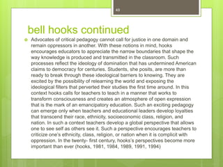 bell hooks continued
 Advocates of critical pedagogy cannot call for justice in one domain and
remain oppressors in another. With these notions in mind, hooks
encourages educators to appreciate the narrow boundaries that shape the
way knowledge is produced and transmitted in the classroom. Such
processes reflect the ideology of domination that has undermined American
claims to democracy for centuries. Students, she posits, are more than
ready to break through these ideological barriers to knowing. They are
excited by the possibility of relearning the world and exposing the
ideological filters that perverted their studies the first time around. In this
context hooks calls for teachers to teach in a manner that works to
transform consciousness and creates an atmosphere of open expression
that is the mark of an emancipatory education. Such an exciting pedagogy
can emerge only when teachers and educational leaders develop loyalties
that transcend their race, ethnicity, socioeconomic class, religion, and
nation. In such a context teachers develop a global perspective that allows
one to see self as others see it. Such a perspective encourages teachers to
criticize one’s ethnicity, class, religion, or nation when it is complicit with
oppression. In the twenty- first century, hooks’s perspectives become more
important than ever (hooks, 1981, 1984, 1989, 1991, 1994)
49
 