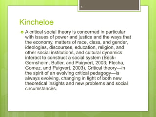 Kincheloe
 A critical social theory is concerned in particular
with issues of power and justice and the ways that
the economy, matters of race, class, and gender,
ideologies, discourses, education, religion, and
other social institutions, and cultural dynamics
interact to construct a social system (Beck-
Gernsheim, Butler, and Puigvert, 2003; Flecha,
Gomez, and Puigvert, 2003). Critical theory—in
the spirit of an evolving critical pedagogy—is
always evolving, changing in light of both new
theoretical insights and new problems and social
circumstances.
5
 