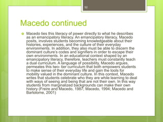 Macedo continued
 Macedo ties this literacy of power directly to what he describes
as an emancipatory literacy. An emancipatory literacy, Macedo
posits, involves students becoming knowledgeable about their
histories, experiences, and the culture of their everyday
environments. In addition, they also must be able to discern the
dominant culture’s codes and signifiers in order to escape their
own environments. In an educational context shaped by an
emancipatory literacy, therefore, teachers must constantly teach
a dual curriculum. A language of possibility, Macedo argues,
permeates this two- tier curriculum that both empowers students
to make sense of their everyday life and gain the tools for
mobility valued in the dominant culture. In this context, Macedo
writes that students celebrate who they are while learning to deal
with ways of seeing and being that are not their own. In this way
students from marginalized backgrounds can make their own
history (Freire and Macedo, 1987; Macedo, 1994; Macedo and
Bartolome, 2001)
52
 