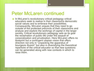 Peter McLaren continued
 In McLaren’s revolutionary critical pedagogy critical
educators seek to realize in their classrooms democratic
social values and to embrace their possibilities.
Consequently, McLaren argues that they need to go
outside of the protected precincts of their classrooms and
analyze and explore the workings of capital in the larger
society. Critical revolutionary pedagogy sets as its goal
the reclamation of public life under the assault of
corporatization and privatization. Here McLaren offers no
blueprint but a contingent utopian vision that offers
direction not only in “unpacking the apparatus of
bourgeois illusion” but also in diversifying the theoretical
repertoire of the critical educator so that new questions
can be generated along with new contexts in which to
raise them.
54
 