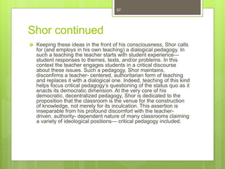 Shor continued
 Keeping these ideas in the front of his consciousness, Shor calls
for (and employs in his own teaching) a dialogical pedagogy. In
such a teaching the teacher starts with student experience—
student responses to themes, texts, and/or problems. In this
context the teacher engages students in a critical discourse
about these issues. Such a pedagogy, Shor maintains,
disconfirms a teacher- centered, authoritarian form of teaching
and replaces it with a dialogical one. Indeed, teaching of this kind
helps focus critical pedagogy’s questioning of the status quo as it
enacts its democratic dimension. At the very core of his
democratic, decentralized pedagogy, Shor is dedicated to the
proposition that the classroom is the venue for the construction
of knowledge, not merely for its inculcation. This assertion is
inseparable from his profound discomfort with the teacher-
driven, authority- dependent nature of many classrooms claiming
a variety of ideological positions— critical pedagogy included.
57
 