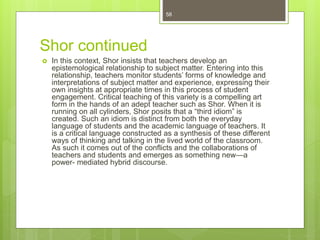 Shor continued
 In this context, Shor insists that teachers develop an
epistemological relationship to subject matter. Entering into this
relationship, teachers monitor students’ forms of knowledge and
interpretations of subject matter and experience, expressing their
own insights at appropriate times in this process of student
engagement. Critical teaching of this variety is a compelling art
form in the hands of an adept teacher such as Shor. When it is
running on all cylinders, Shor posits that a “third idiom” is
created. Such an idiom is distinct from both the everyday
language of students and the academic language of teachers. It
is a critical language constructed as a synthesis of these different
ways of thinking and talking in the lived world of the classroom.
As such it comes out of the conflicts and the collaborations of
teachers and students and emerges as something new—a
power- mediated hybrid discourse.
58
 