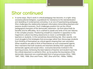 Shor continued
 In some ways, Shor’s work in critical pedagogy has become, in a right- wing
socioeducational Zeitgeist, a guidebook for resistance to the standardization
and deskilling of contemporary schooling. In an era of hyperbanking pedagogy,
Shor challenges the relationship between information-transmitting teachers and
passive student receivers. Such challenges position him as the critical
pedagogical champion of the democratic classroom. Up front about both its
benefits and its difficulties, he is unafraid to speak and write of his own failures
in the complex process. Positioning oneself as a teacher in opposition to the
hegemonic culture inscribing classrooms is never a comfortable role for
teachers or students. In this sometimes discomforting role, Shor asserts, one
must struggle to find strategies that encourage rather than discourage students
from thinking of themselves as critical agents shaping their own education.
When students are able to think of themselves as such empowered agents,
Shor maintains that both students and teachers develop their capacities as
democratic agents and social critics—everyone becomes involved in the
learning process. Achieving the best balance of teacher and student input into
the critical classroom is central to Shor, as he pushes the boundaries of the
democratic classroom as a sophisticated form of group process (Shor, 1980,
1987, 1992, 1996; Shor and Freire, 1987; Shor and Pari, 1999a, 1999b).
59
 