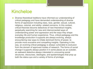 Kincheloe
 Diverse theoretical traditions have informed our understanding of
critical pedagogy and have demanded understanding of diverse
forms of oppression including class, race, gender, sexual, cultural,
religious, colonial, and ability- related concerns. In this context,
critical theorists become detectives of new theoretical insights,
perpetually searching for new and interconnected ways of
understanding power and oppression and the ways they shape
everyday life and human experience. Thus, critical pedagogy and the
knowledge production it supports are always evolving, always
encountering new ways to irritate dominant forms of power, to
provide more evocative and compelling insights. Operating in this
way, an evolving critical pedagogy is always vulnerable to exclusion
from the domain of approved modes of research. The forms of social
change it supports always position it in some places as an outsider,
an awkward detective always interested in uncovering social
structures, discourses, ideologies, and epistemologies that prop up
both the status quo and a variety of forms of privilege.
6
 
