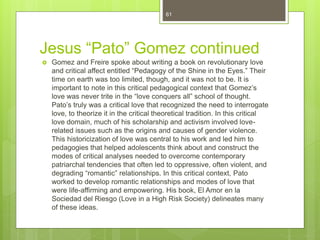 Jesus “Pato” Gomez continued
 Gomez and Freire spoke about writing a book on revolutionary love
and critical affect entitled “Pedagogy of the Shine in the Eyes.” Their
time on earth was too limited, though, and it was not to be. It is
important to note in this critical pedagogical context that Gomez’s
love was never trite in the “love conquers all” school of thought.
Pato’s truly was a critical love that recognized the need to interrogate
love, to theorize it in the critical theoretical tradition. In this critical
love domain, much of his scholarship and activism involved love-
related issues such as the origins and causes of gender violence.
This historicization of love was central to his work and led him to
pedagogies that helped adolescents think about and construct the
modes of critical analyses needed to overcome contemporary
patriarchal tendencies that often led to oppressive, often violent, and
degrading “romantic” relationships. In this critical context, Pato
worked to develop romantic relationships and modes of love that
were life-affirming and empowering. His book, El Amor en la
Sociedad del Riesgo (Love in a High Risk Society) delineates many
of these ideas.
61
 
