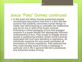 Jesus “Pato” Gomez continued
 In this book and others Gomez questioned popular
romanticized assumptions that love is a fairy tale-like
dynamic that suddenly overcomes human beings no
matter how dehumanizing or unhealthy the relationship
may be for one or both of the lovers involved.
Promoting a critical pedagogy of love that engaged
students in a power-literate and ideologically informed
understanding of love, Pato sought to engage diverse
people in questioning whether certain social practices
associated with love were liberating or oppressive. As
individuals recognize the way power permeates all
dimensions of human experience, Pato believed that
they could develop ways of loving in pedagogy in
particular and in life in general that led to passionate
and enhanced modes of living.
62
 