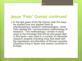 Jesus “Pato” Gomez continued
 In the last years of his life Gomez took the ways
he studied love and applied them to
interdisciplinary research methodologies—what
Pato labeled the “communicative methodology of
research.” This methodology—similar in many
ways to the bricolage that will be discussed later
in this book—was used in a number of influential
research projects including ones that dealt with
the oppression and liberation of Romani peoples
(Gypsies) living in Spain and various countries in
Europe.
63
 