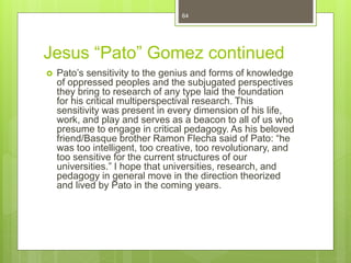 Jesus “Pato” Gomez continued
 Pato’s sensitivity to the genius and forms of knowledge
of oppressed peoples and the subjugated perspectives
they bring to research of any type laid the foundation
for his critical multiperspectival research. This
sensitivity was present in every dimension of his life,
work, and play and serves as a beacon to all of us who
presume to engage in critical pedagogy. As his beloved
friend/Basque brother Ramon Flecha said of Pato: “he
was too intelligent, too creative, too revolutionary, and
too sensitive for the current structures of our
universities.” I hope that universities, research, and
pedagogy in general move in the direction theorized
and lived by Pato in the coming years.
64
 