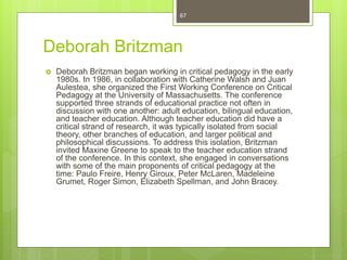 Deborah Britzman
 Deborah Britzman began working in critical pedagogy in the early
1980s. In 1986, in collaboration with Catherine Walsh and Juan
Aulestea, she organized the First Working Conference on Critical
Pedagogy at the University of Massachusetts. The conference
supported three strands of educational practice not often in
discussion with one another: adult education, bilingual education,
and teacher education. Although teacher education did have a
critical strand of research, it was typically isolated from social
theory, other branches of education, and larger political and
philosophical discussions. To address this isolation, Britzman
invited Maxine Greene to speak to the teacher education strand
of the conference. In this context, she engaged in conversations
with some of the main proponents of critical pedagogy at the
time: Paulo Freire, Henry Giroux, Peter McLaren, Madeleine
Grumet, Roger Simon, Elizabeth Spellman, and John Bracey.
67
 