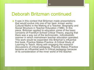 Deborah Britzman continued
 It was in this context that Britzman made presentations
that would evolve into one of her best- known works:
Cultural Myths in the Making of a Teacher: Biography and
Social Structure in Teacher Education (1986). In this
piece, Britzman applied to education some of the basic
concerns of Frankfurt School Critical Theory, arguing that
there was a way out of the technocratic, individualistic
manner in which mainstream teacher education operated.
This work would be expanded into Britzman’s influential
first book, Practice Makes Practice: A Critical Study of
Learning to Teach. Along with engaging the research
discussions of critical pedagogy, Practice Makes Practice
became an influential work in critical pedagogy because
of its consideration of the inner world of the teacher.
68
 