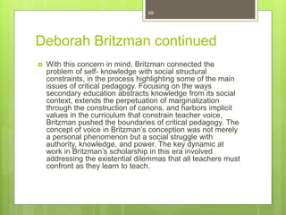 Deborah Britzman continued
 With this concern in mind, Britzman connected the
problem of self- knowledge with social structural
constraints, in the process highlighting some of the main
issues of critical pedagogy. Focusing on the ways
secondary education abstracts knowledge from its social
context, extends the perpetuation of marginalization
through the construction of canons, and harbors implicit
values in the curriculum that constrain teacher voice,
Britzman pushed the boundaries of critical pedagogy. The
concept of voice in Britzman’s conception was not merely
a personal phenomenon but a social struggle with
authority, knowledge, and power. The key dynamic at
work in Britzman’s scholarship in this era involved
addressing the existential dilemmas that all teachers must
confront as they learn to teach.
69
 