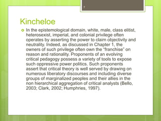Kincheloe
 In the epistemological domain, white, male, class elitist,
heterosexist, imperial, and colonial privilege often
operates by asserting the power to claim objectivity and
neutrality. Indeed, as discussed in Chapter 1, the
owners of such privilege often own the “franchise” on
reason and rationality. Proponents of an evolving
critical pedagogy possess a variety of tools to expose
such oppressive power politics. Such proponents
assert that critical theory is well served by drawing on
numerous liberatory discourses and including diverse
groups of marginalized peoples and their allies in the
non hierarchical aggregation of critical analysts (Bello,
2003; Clark, 2002; Humphries, 1997).
7
 