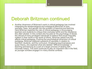 Deborah Britzman continued
 Another dimension of Britzman’s work in critical pedagogy has involved
integrating the epistemological and ontological dilemmas of race,
sexuality, class, and gender into the problem of teaching and learning.
Here Britzman explored the role of critical pedagogy in encouraging
teachers and students to critique their everyday world and the resistance
this often elicited. In this context she focused on the psychology of denial,
the refusal of many privileged individuals to believe that social inequality
matters in their world or the world of others. Britzman asked how this
affects critical pedagogy. Pushing the psychological dimension of critical
pedagogy, Britzman explored questions of sexuality in relation to
teachers, students, and the curriculum. Employing psychoanalysis and
queer theory, she explored what she labeled “difficult knowledge” in
teaching and learning as a part of a larger process of dealing with
traumatic history. This work continues to play an important role in the field,
as younger scholars engage it in many diverse contexts.
70
 