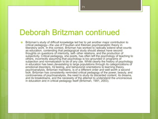Deborah Britzman continued
 Britzman’s study of difficult knowledge led her to yet another major contribution to
critical pedagogy—the use of Freudian and Kleinian psychoanalytic theory in
liberatory work. In this context, Britzman has worked to radically extend what counts
as education, contending that pedagogical study should always have second
thoughts on questions of interiority, self- other relations, and the production of
subjectivity. Critical pedagogy, she posits, has often left the psychology of teaching to
others, incorrectly assuming that psychology is too grounded in programs of
subjection and normalization to be of any use. While clearly the history of psychology
in education has been devastating to large populations through its categorizations of
emotional disorders, IQ testing, and behaviorist orientations to learning theory,
psychoanalysis, Britzman maintains, is of a different order and well worth a second
look. Britzman has consistently reminded critical pedagogy of the power, beauty, and
controversies of psychoanalysis, the need to study its discarded content, its dreams,
and its breakdowns, and the necessity of the attempt to understand the unconscious
in education and in critical pedagogy itself (Britzman, 1991, 2003).
71
 
