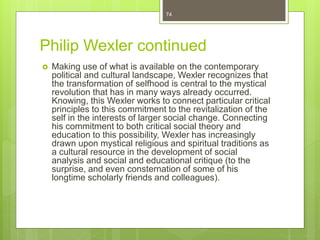 Philip Wexler continued
 Making use of what is available on the contemporary
political and cultural landscape, Wexler recognizes that
the transformation of selfhood is central to the mystical
revolution that has in many ways already occurred.
Knowing, this Wexler works to connect particular critical
principles to this commitment to the revitalization of the
self in the interests of larger social change. Connecting
his commitment to both critical social theory and
education to this possibility, Wexler has increasingly
drawn upon mystical religious and spiritual traditions as
a cultural resource in the development of social
analysis and social and educational critique (to the
surprise, and even consternation of some of his
longtime scholarly friends and colleagues).
74
 