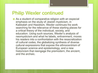 Philip Wexler continued
 As a student of comparative religion with an especial
emphasis on the study of Jewish mysticism, in
Kabbalah and Hasidism, Wexler continues his work
searching for the relevance of these starting places for
a critical theory of the individual, society, and
education. Using such sources, Wexler’s analysis of
neomysticism and what he labels, enlivenment, moves
his readers into a confrontation with the resacralization
of cultural codes, the globalizing synthesis of diverse
cultural expressions that expose the ethnocentrism of
European science and epistemology, and a new
historicism that reengage the premodern, the ancient,
and the archaic.
75
 