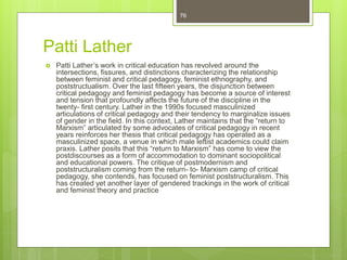 Patti Lather
 Patti Lather’s work in critical education has revolved around the
intersections, fissures, and distinctions characterizing the relationship
between feminist and critical pedagogy, feminist ethnography, and
poststructualism. Over the last fifteen years, the disjunction between
critical pedagogy and feminist pedagogy has become a source of interest
and tension that profoundly affects the future of the discipline in the
twenty- first century. Lather in the 1990s focused masculinized
articulations of critical pedagogy and their tendency to marginalize issues
of gender in the field. In this context, Lather maintains that the “return to
Marxism” articulated by some advocates of critical pedagogy in recent
years reinforces her thesis that critical pedagogy has operated as a
masculinized space, a venue in which male leftist academics could claim
praxis. Lather posits that this “return to Marxism” has come to view the
postdiscourses as a form of accommodation to dominant sociopolitical
and educational powers. The critique of postmodernism and
poststructuralism coming from the return- to- Marxism camp of critical
pedagogy, she contends, has focused on feminist poststructuralism. This
has created yet another layer of gendered trackings in the work of critical
and feminist theory and practice
76
 
