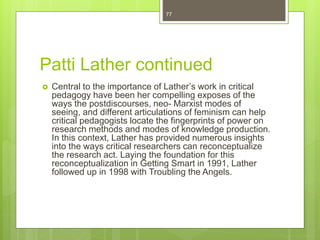 Patti Lather continued
 Central to the importance of Lather’s work in critical
pedagogy have been her compelling exposes of the
ways the postdiscourses, neo- Marxist modes of
seeing, and different articulations of feminism can help
critical pedagogists locate the fingerprints of power on
research methods and modes of knowledge production.
In this context, Lather has provided numerous insights
into the ways critical researchers can reconceptualize
the research act. Laying the foundation for this
reconceptualization in Getting Smart in 1991, Lather
followed up in 1998 with Troubling the Angels.
77
 