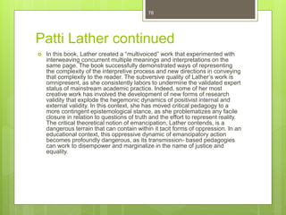 Patti Lather continued
 In this book, Lather created a “multivoiced” work that experimented with
interweaving concurrent multiple meanings and interpretations on the
same page. The book successfully demonstrated ways of representing
the complexity of the interpretive process and new directions in conveying
that complexity to the reader. The subversive quality of Lather’s work is
omnipresent, as she consistently labors to undermine the validated expert
status of mainstream academic practice. Indeed, some of her most
creative work has involved the development of new forms of research
validity that explode the hegemonic dynamics of positivist internal and
external validity. In this context, she has moved critical pedagogy to a
more contingent epistemological stance, as she problematizes any facile
closure in relation to questions of truth and the effort to represent reality.
The critical theoretical notion of emancipation, Lather contends, is a
dangerous terrain that can contain within it tacit forms of oppression. In an
educational context, this oppressive dynamic of emancipatory action
becomes profoundly dangerous, as its transmission- based pedagogies
can work to disempower and marginalize in the name of justice and
equality.
78
 