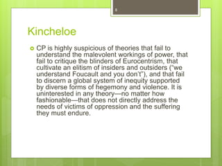 Kincheloe
 CP is highly suspicious of theories that fail to
understand the malevolent workings of power, that
fail to critique the blinders of Eurocentrism, that
cultivate an elitism of insiders and outsiders (“we
understand Foucault and you don’t”), and that fail
to discern a global system of inequity supported
by diverse forms of hegemony and violence. It is
uninterested in any theory—no matter how
fashionable—that does not directly address the
needs of victims of oppression and the suffering
they must endure.
8
 